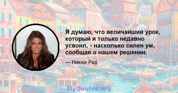 Я думаю, что величайший урок, который я только недавно усвоил, - насколько силен ум, сообщая о нашем решении.