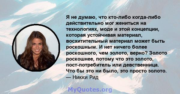 Я не думаю, что кто-либо когда-либо действительно мог жениться на технологиях, моде и этой концепции, которая устойчивая материал, восхитительный материал может быть роскошным. И нет ничего более роскошного, чем золото, 