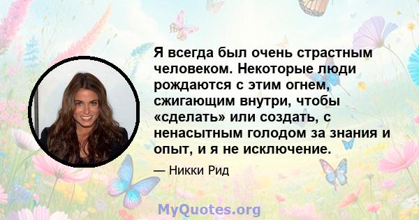 Я всегда был очень страстным человеком. Некоторые люди рождаются с этим огнем, сжигающим внутри, чтобы «сделать» или создать, с ненасытным голодом за знания и опыт, и я не исключение.