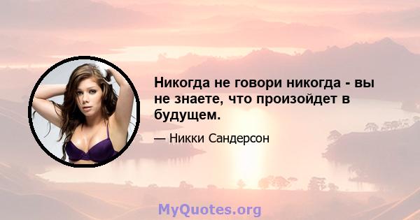 Никогда не говори никогда - вы не знаете, что произойдет в будущем.