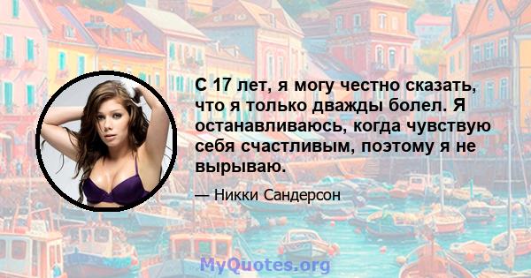 С 17 лет, я могу честно сказать, что я только дважды болел. Я останавливаюсь, когда чувствую себя счастливым, поэтому я не вырываю.