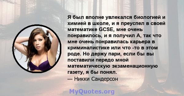 Я был вполне увлекался биологией и химией в школе, и я преуспел в своей математике GCSE, мне очень понравилось, и я получил A, так что мне очень понравилась карьера в криминалистике или что -то в этом роде. Но держу