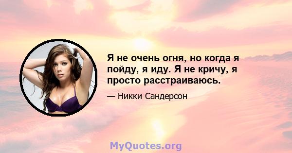 Я не очень огня, но когда я пойду, я иду. Я не кричу, я просто расстраиваюсь.