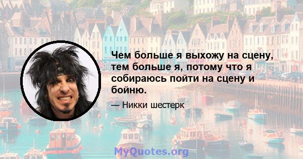 Чем больше я выхожу на сцену, тем больше я, потому что я собираюсь пойти на сцену и бойню.