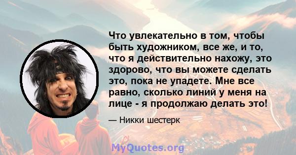 Что увлекательно в том, чтобы быть художником, все же, и то, что я действительно нахожу, это здорово, что вы можете сделать это, пока не упадете. Мне все равно, сколько линий у меня на лице - я продолжаю делать это!