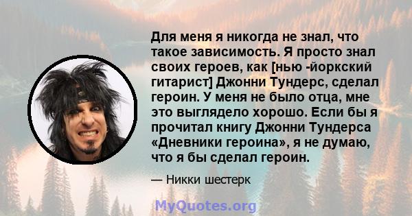 Для меня я никогда не знал, что такое зависимость. Я просто знал своих героев, как [нью -йоркский гитарист] Джонни Тундерс, сделал героин. У меня не было отца, мне это выглядело хорошо. Если бы я прочитал книгу Джонни