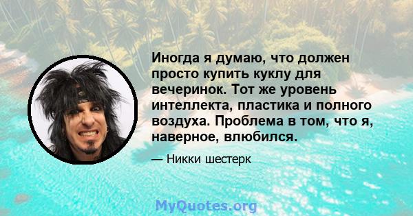 Иногда я думаю, что должен просто купить куклу для вечеринок. Тот же уровень интеллекта, пластика и полного воздуха. Проблема в том, что я, наверное, влюбился.