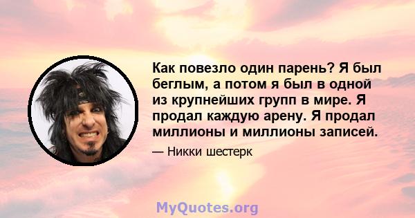 Как повезло один парень? Я был беглым, а потом я был в одной из крупнейших групп в мире. Я продал каждую арену. Я продал миллионы и миллионы записей.