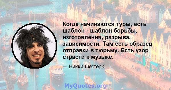 Когда начинаются туры, есть шаблон - шаблон борьбы, изготовления, разрыва, зависимости. Там есть образец отправки в тюрьму. Есть узор страсти к музыке.