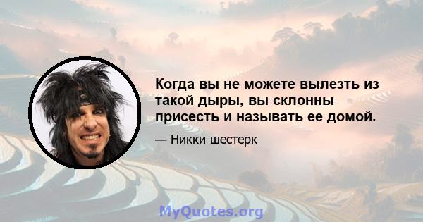 Когда вы не можете вылезть из такой дыры, вы склонны присесть и называть ее домой.