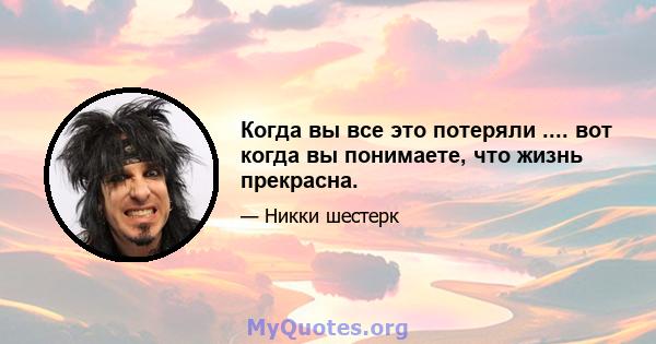 Когда вы все это потеряли .... вот когда вы понимаете, что жизнь прекрасна.