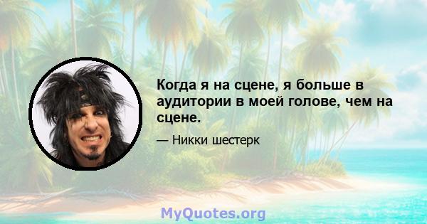 Когда я на сцене, я больше в аудитории в моей голове, чем на сцене.