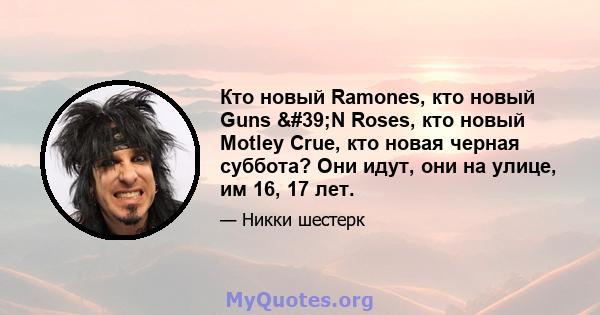 Кто новый Ramones, кто новый Guns 'N Roses, кто новый Motley Crue, кто новая черная суббота? Они идут, они на улице, им 16, 17 лет.