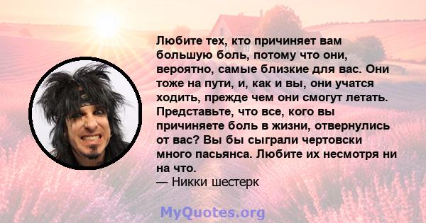 Любите тех, кто причиняет вам большую боль, потому что они, вероятно, самые близкие для вас. Они тоже на пути, и, как и вы, они учатся ходить, прежде чем они смогут летать. Представьте, что все, кого вы причиняете боль