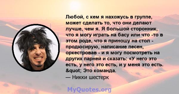 Любой, с кем я нахожусь в группе, может сделать то, что они делают лучше, чем я. Я большой сторонник, что я могу играть на басу или что -то в этом роде, что я приношу на стол - продюсирую, написание песен, оркестровав - 