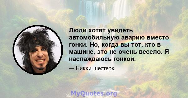 Люди хотят увидеть автомобильную аварию вместо гонки. Но, когда вы тот, кто в машине, это не очень весело. Я наслаждаюсь гонкой.