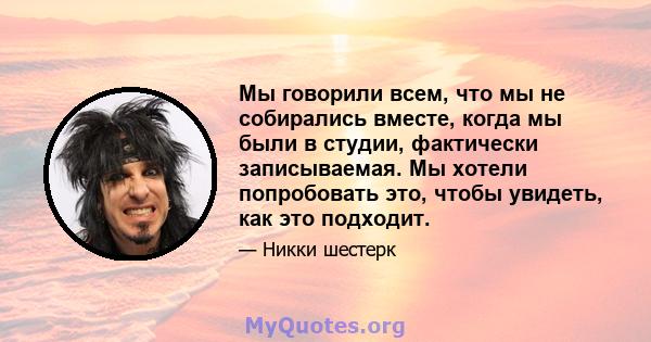 Мы говорили всем, что мы не собирались вместе, когда мы были в студии, фактически записываемая. Мы хотели попробовать это, чтобы увидеть, как это подходит.