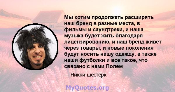 Мы хотим продолжать расширять наш бренд в разные места, в фильмы и саундтреки, и наша музыка будет жить благодаря лицензированию, и наш бренд живет через товары, и новые поколения будут носить нашу одежду, а также наши