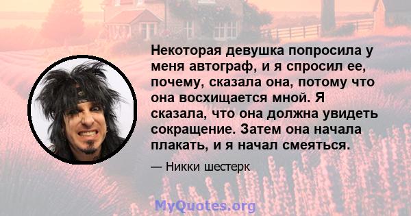 Некоторая девушка попросила у меня автограф, и я спросил ее, почему, сказала она, потому что она восхищается мной. Я сказала, что она должна увидеть сокращение. Затем она начала плакать, и я начал смеяться.