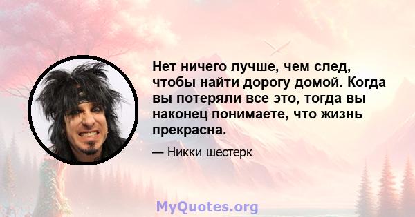 Нет ничего лучше, чем след, чтобы найти дорогу домой. Когда вы потеряли все это, тогда вы наконец понимаете, что жизнь прекрасна.