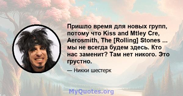 Пришло время для новых групп, потому что Kiss and Mtley Cre, Aerosmith, The [Rolling] Stones ... мы не всегда будем здесь. Кто нас заменит? Там нет никого. Это грустно.