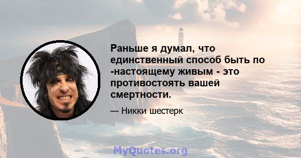 Раньше я думал, что единственный способ быть по -настоящему живым - это противостоять вашей смертности.