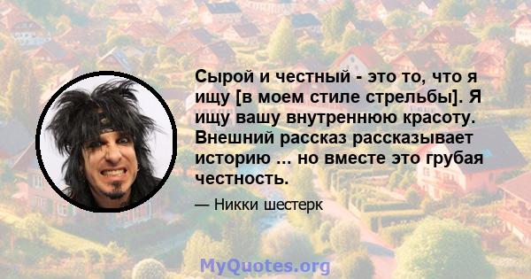 Сырой и честный - это то, что я ищу [в моем стиле стрельбы]. Я ищу вашу внутреннюю красоту. Внешний рассказ рассказывает историю ... но вместе это грубая честность.