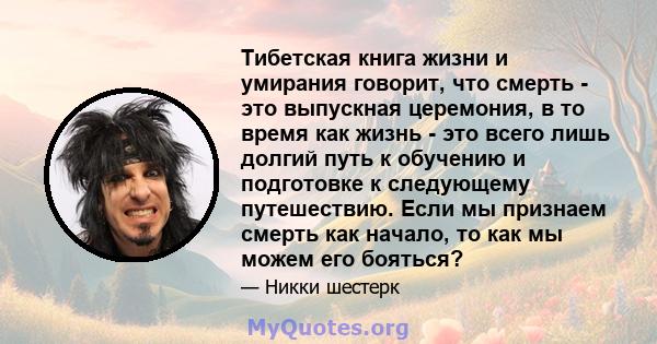 Тибетская книга жизни и умирания говорит, что смерть - это выпускная церемония, в то время как жизнь - это всего лишь долгий путь к обучению и подготовке к следующему путешествию. Если мы признаем смерть как начало, то