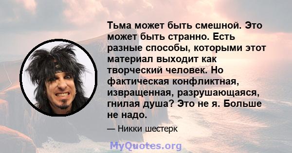 Тьма может быть смешной. Это может быть странно. Есть разные способы, которыми этот материал выходит как творческий человек. Но фактическая конфликтная, извращенная, разрушающаяся, гнилая душа? Это не я. Больше не надо.