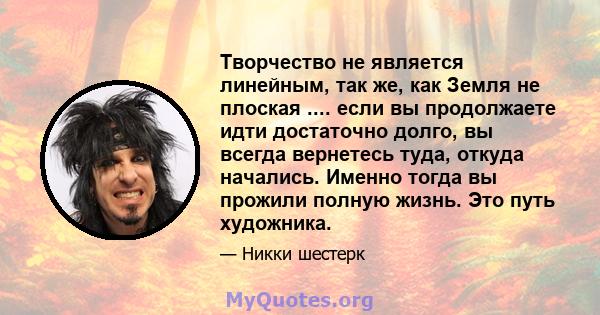 Творчество не является линейным, так же, как Земля не плоская .... если вы продолжаете идти достаточно долго, вы всегда вернетесь туда, откуда начались. Именно тогда вы прожили полную жизнь. Это путь художника.