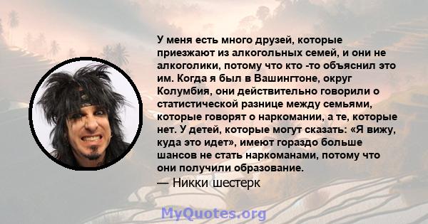 У меня есть много друзей, которые приезжают из алкогольных семей, и они не алкоголики, потому что кто -то объяснил это им. Когда я был в Вашингтоне, округ Колумбия, они действительно говорили о статистической разнице