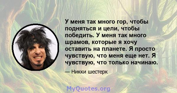 У меня так много гор, чтобы подняться и цели, чтобы победить. У меня так много шрамов, которые я хочу оставить на планете. Я просто чувствую, что меня еще нет. Я чувствую, что только начинаю.