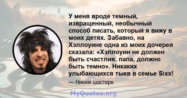 У меня вроде темный, извращенный, необычный способ писать, который я вижу в моих детях. Забавно, на Хэллоуине одна из моих дочерей сказала: «Хэллоуин не должен быть счастлив, папа, должно быть темно». Никаких