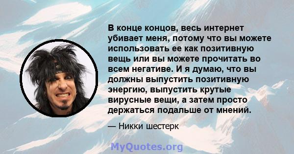 В конце концов, весь интернет убивает меня, потому что вы можете использовать ее как позитивную вещь или вы можете прочитать во всем негативе. И я думаю, что вы должны выпустить позитивную энергию, выпустить крутые