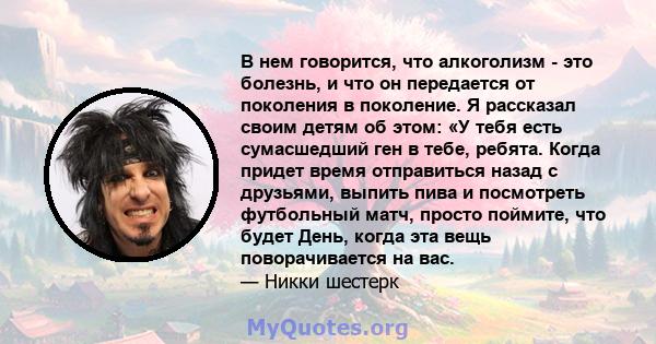 В нем говорится, что алкоголизм - это болезнь, и что он передается от поколения в поколение. Я рассказал своим детям об этом: «У тебя есть сумасшедший ген в тебе, ребята. Когда придет время отправиться назад с друзьями, 