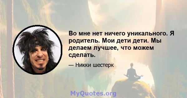 Во мне нет ничего уникального. Я родитель. Мои дети дети. Мы делаем лучшее, что можем сделать.