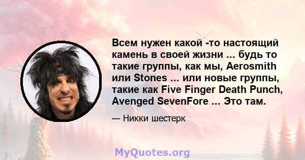 Всем нужен какой -то настоящий камень в своей жизни ... будь то такие группы, как мы, Aerosmith или Stones ... или новые группы, такие как Five Finger Death Punch, Avenged SevenFore ... Это там.