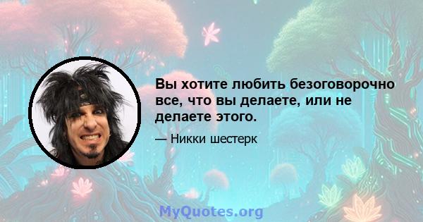 Вы хотите любить безоговорочно все, что вы делаете, или не делаете этого.