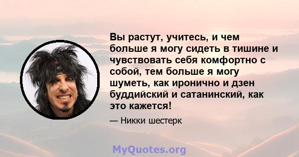 Вы растут, учитесь, и чем больше я могу сидеть в тишине и чувствовать себя комфортно с собой, тем больше я могу шуметь, как иронично и дзен буддийский и сатанинский, как это кажется!