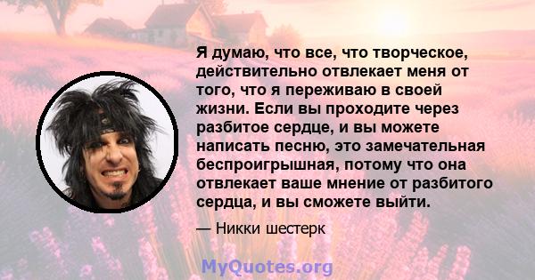 Я думаю, что все, что творческое, действительно отвлекает меня от того, что я переживаю в своей жизни. Если вы проходите через разбитое сердце, и вы можете написать песню, это замечательная беспроигрышная, потому что