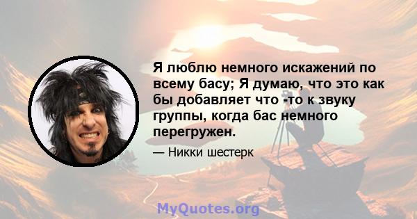 Я люблю немного искажений по всему басу; Я думаю, что это как бы добавляет что -то к звуку группы, когда бас немного перегружен.