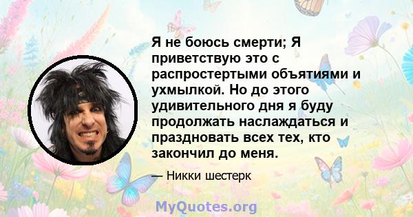 Я не боюсь смерти; Я приветствую это с распростертыми объятиями и ухмылкой. Но до этого удивительного дня я буду продолжать наслаждаться и праздновать всех тех, кто закончил до меня.