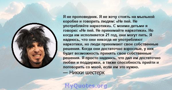 Я не проповедник. Я не хочу стоять на мыльной коробке и говорить людям: «Не пей. Не употребляйте наркотики». С моими детьми я говорю: «Не пей. Не принимайте наркотики». Но когда им исполняется 21 год, они могут пить. Я