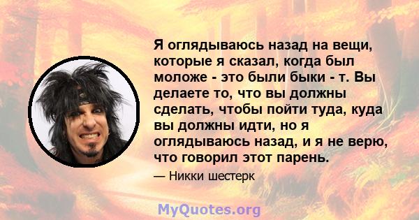 Я оглядываюсь назад на вещи, которые я сказал, когда был моложе - это были быки - т. Вы делаете то, что вы должны сделать, чтобы пойти туда, куда вы должны идти, но я оглядываюсь назад, и я не верю, что говорил этот