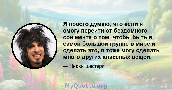 Я просто думаю, что если я смогу перейти от бездомного, сон мечта о том, чтобы быть в самой большой группе в мире и сделать это, я тоже могу сделать много других классных вещей.