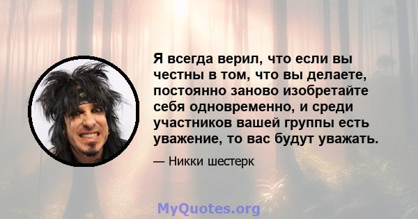 Я всегда верил, что если вы честны в том, что вы делаете, постоянно заново изобретайте себя одновременно, и среди участников вашей группы есть уважение, то вас будут уважать.