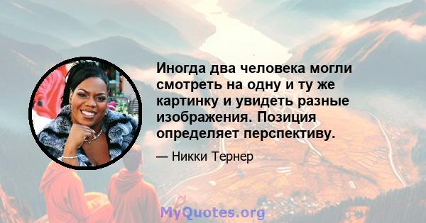 Иногда два человека могли смотреть на одну и ту же картинку и увидеть разные изображения. Позиция определяет перспективу.