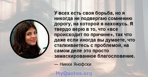 У всех есть своя борьба, но я никогда не подвергаю сомнению дорогу, на которой я нахожусь. Я твердо верю в то, что «все происходит по причине», так что даже если иногда вы думаете, что сталкиваетесь с проблемой, на