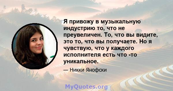 Я привожу в музыкальную индустрию то, что не преувеличен. То, что вы видите, это то, что вы получаете. Но я чувствую, что у каждого исполнителя есть что -то уникальное.