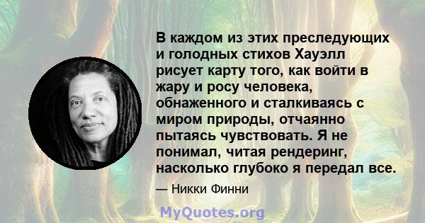 В каждом из этих преследующих и голодных стихов Хауэлл рисует карту того, как войти в жару и росу человека, обнаженного и сталкиваясь с миром природы, отчаянно пытаясь чувствовать. Я не понимал, читая рендеринг,